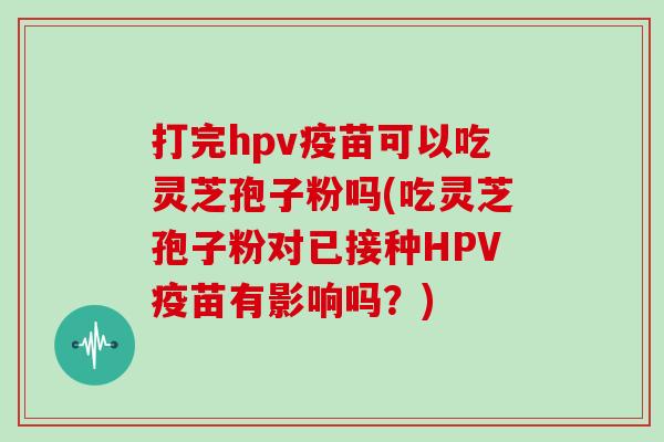 打完hpv疫苗可以吃灵芝孢子粉吗(吃灵芝孢子粉对已接种HPV疫苗有影响吗？)