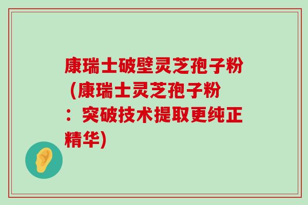 康瑞士破壁灵芝孢子粉 (康瑞士灵芝孢子粉：突破技术提取更纯正精华)