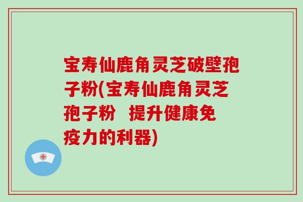 宝寿仙鹿角灵芝破壁孢子粉(宝寿仙鹿角灵芝孢子粉  提升健康免疫力的利器)