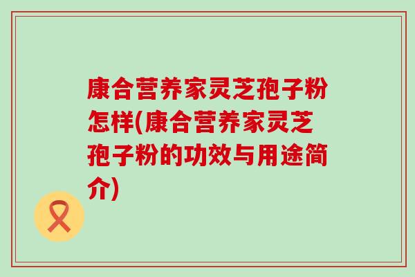 康合营养家灵芝孢子粉怎样(康合营养家灵芝孢子粉的功效与用途简介)