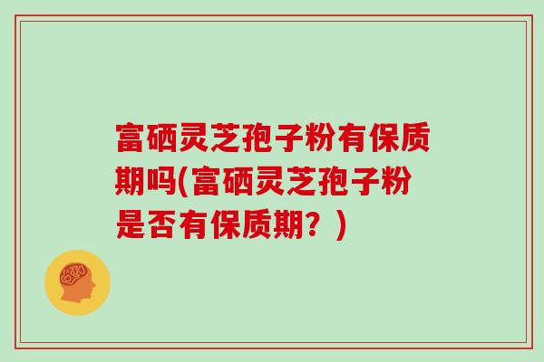 富硒灵芝孢子粉有保质期吗(富硒灵芝孢子粉是否有保质期？)