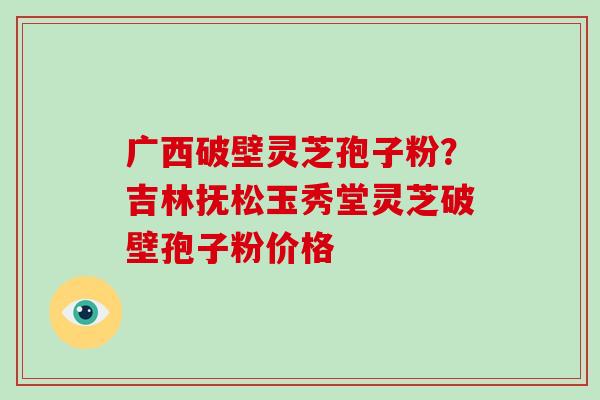 广西破壁灵芝孢子粉？吉林抚松玉秀堂灵芝破壁孢子粉价格