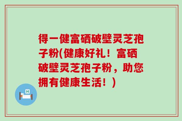 得一健富硒破壁灵芝孢子粉(健康好礼！富硒破壁灵芝孢子粉，助您拥有健康生活！)