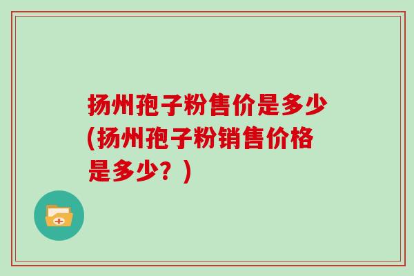 扬州孢子粉售价是多少(扬州孢子粉销售价格是多少？)