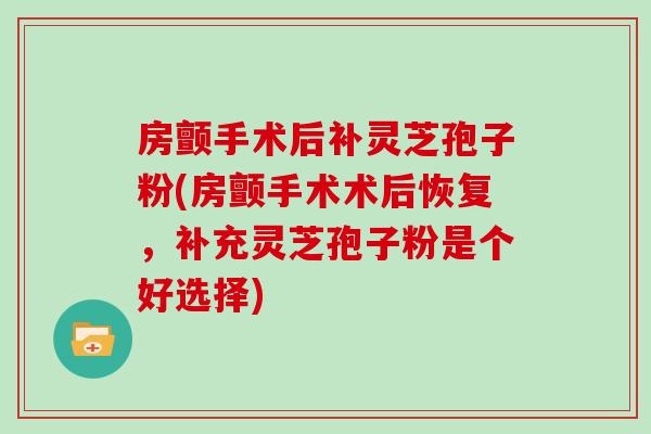 房颤手术后补灵芝孢子粉(房颤手术术后恢复，补充灵芝孢子粉是个好选择)