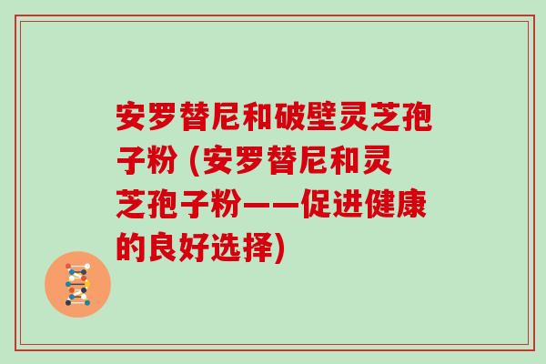 安罗替尼和破壁灵芝孢子粉 (安罗替尼和灵芝孢子粉——促进健康的良好选择)