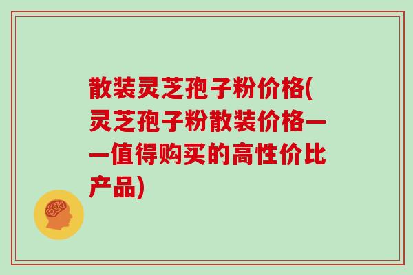 散装灵芝孢子粉价格(灵芝孢子粉散装价格——值得购买的高性价比产品)