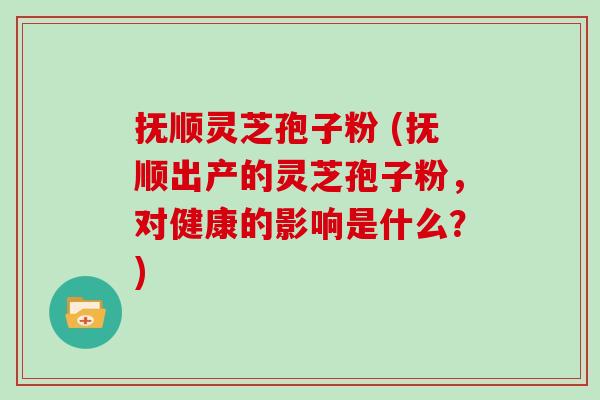 抚顺灵芝孢子粉 (抚顺出产的灵芝孢子粉，对健康的影响是什么？)