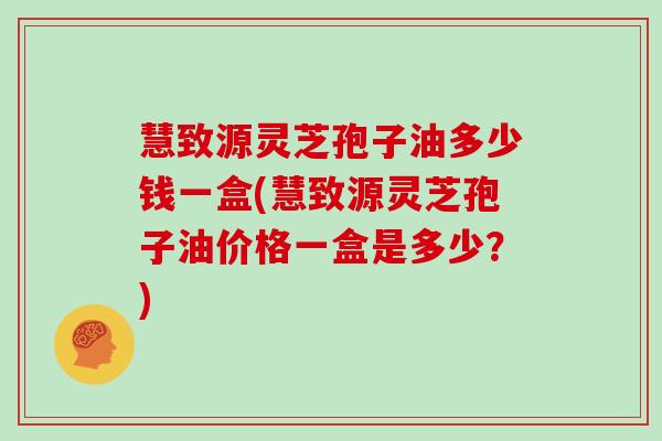 慧致源灵芝孢子油多少钱一盒(慧致源灵芝孢子油价格一盒是多少？)