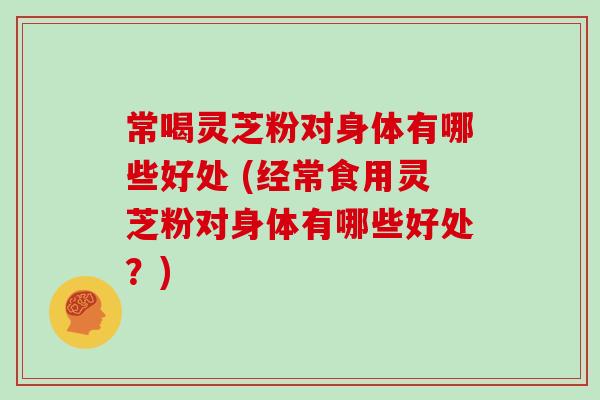 常喝灵芝粉对身体有哪些好处 (经常食用灵芝粉对身体有哪些好处？)