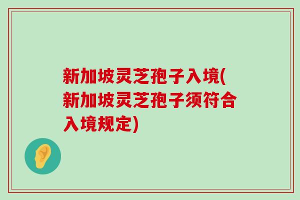 新加坡灵芝孢子入境(新加坡灵芝孢子须符合入境规定)