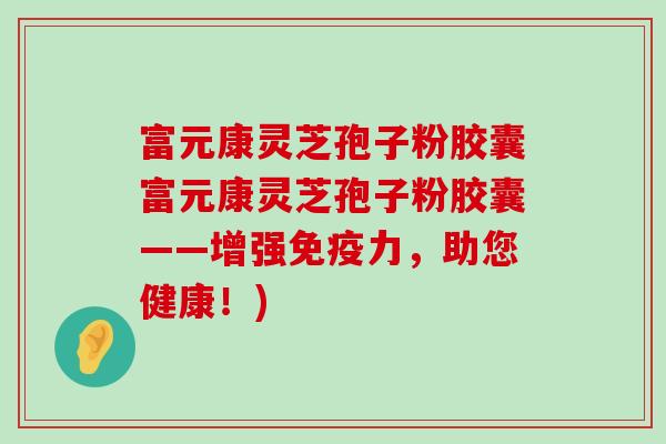 富元康灵芝孢子粉胶囊富元康灵芝孢子粉胶囊——增强免疫力，助您健康！)