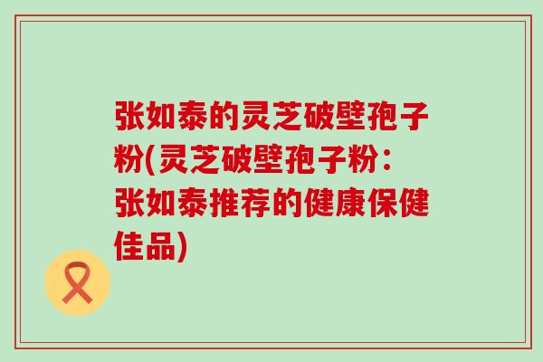 张如泰的灵芝破壁孢子粉(灵芝破壁孢子粉：张如泰推荐的健康保健佳品)