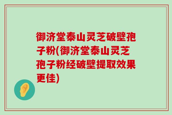 御济堂泰山灵芝破壁孢子粉(御济堂泰山灵芝孢子粉经破壁提取效果更佳)