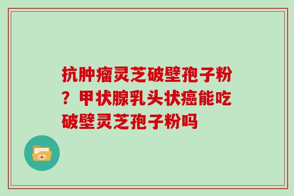 抗灵芝破壁孢子粉？乳头状能吃破壁灵芝孢子粉吗