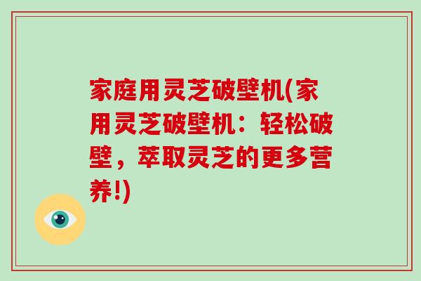 家庭用灵芝破壁机(家用灵芝破壁机：轻松破壁，萃取灵芝的更多营养!)