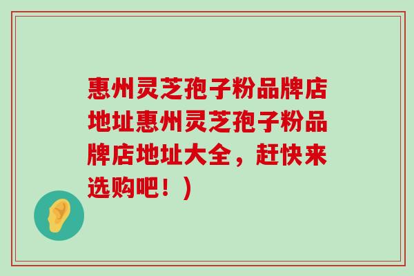 惠州灵芝孢子粉品牌店地址惠州灵芝孢子粉品牌店地址大全，赶快来选购吧！)