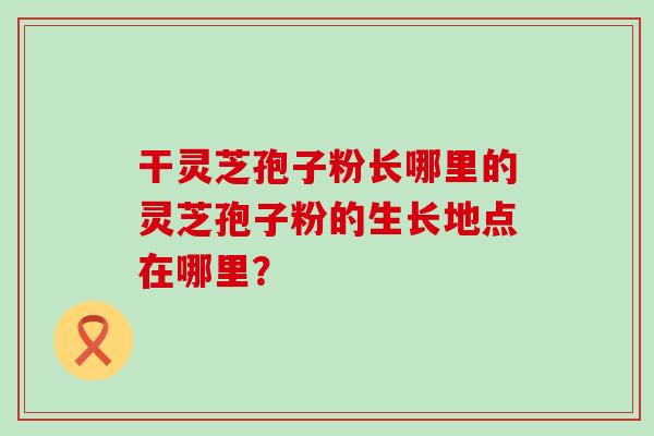 干灵芝孢子粉长哪里的灵芝孢子粉的生长地点在哪里？