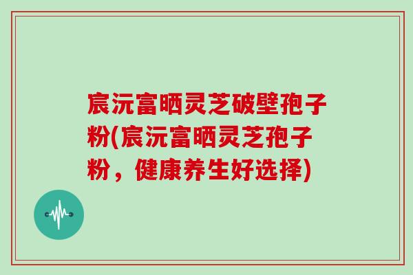 宸沅富晒灵芝破壁孢子粉(宸沅富晒灵芝孢子粉，健康养生好选择)