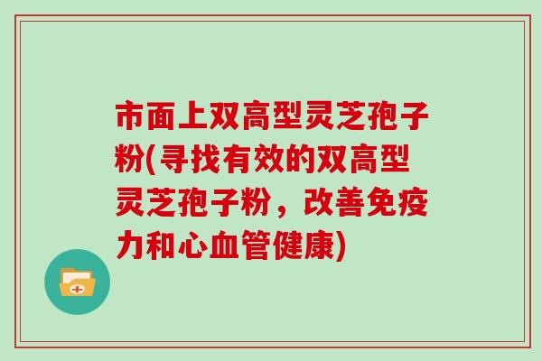 市面上双高型灵芝孢子粉(寻找有效的双高型灵芝孢子粉，改善免疫力和心健康)