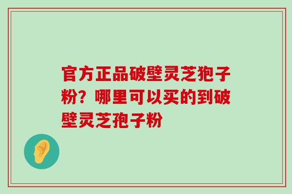 官方正品破壁灵芝狍子粉？哪里可以买的到破壁灵芝孢子粉