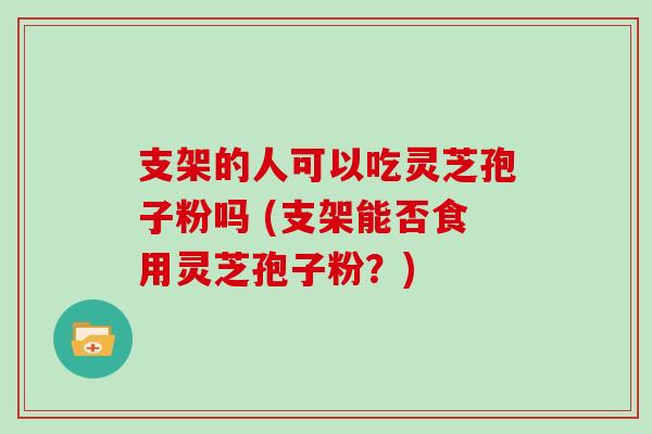 支架的人可以吃灵芝孢子粉吗 (支架能否食用灵芝孢子粉？)