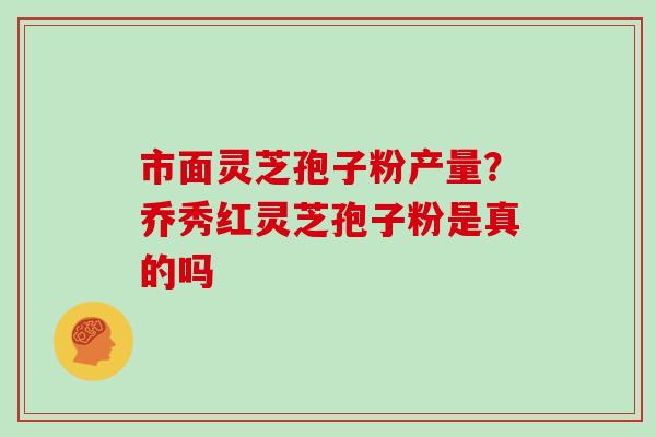 市面灵芝孢子粉产量？乔秀红灵芝孢子粉是真的吗