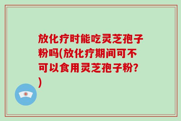 放时能吃灵芝孢子粉吗(放期间可不可以食用灵芝孢子粉？)