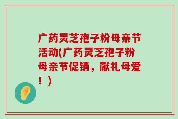 广药灵芝孢子粉母亲节活动(广药灵芝孢子粉母亲节促销，献礼母爱！)