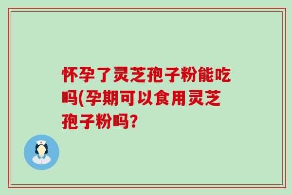 怀孕了灵芝孢子粉能吃吗(孕期可以食用灵芝孢子粉吗？