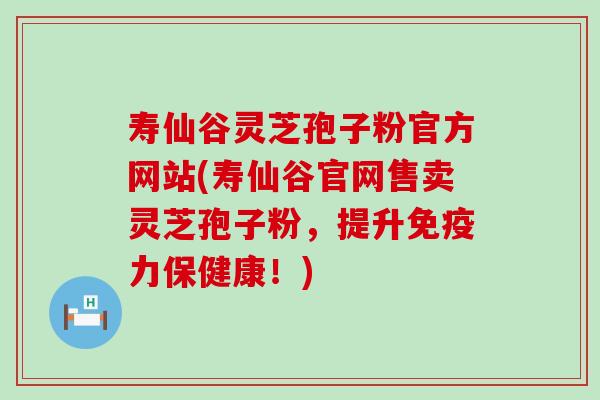 寿仙谷灵芝孢子粉官方网站(寿仙谷官网售卖灵芝孢子粉，提升免疫力保健康！)