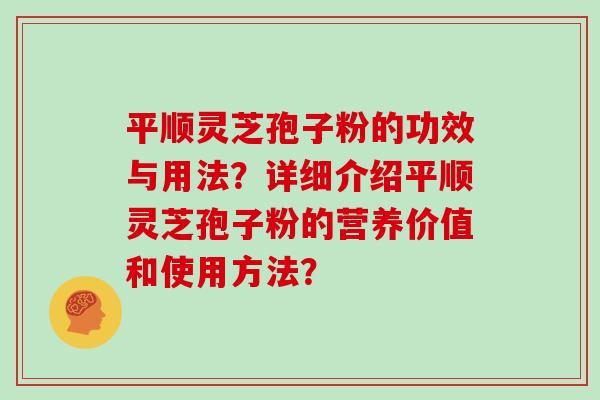 平顺灵芝孢子粉的功效与用法？详细介绍平顺灵芝孢子粉的营养价值和使用方法？