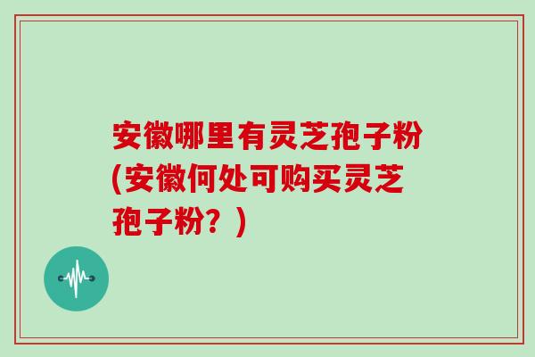 安徽哪里有灵芝孢子粉(安徽何处可购买灵芝孢子粉？)