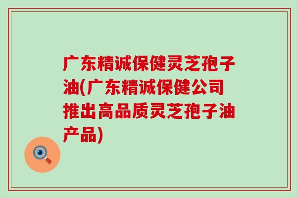 广东精诚保健灵芝孢子油(广东精诚保健公司推出高品质灵芝孢子油产品)