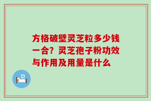 方格破壁灵芝粒多少钱一合？灵芝孢子粉功效与作用及用量是什么