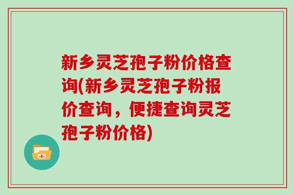 新乡灵芝孢子粉价格查询(新乡灵芝孢子粉报价查询，便捷查询灵芝孢子粉价格)