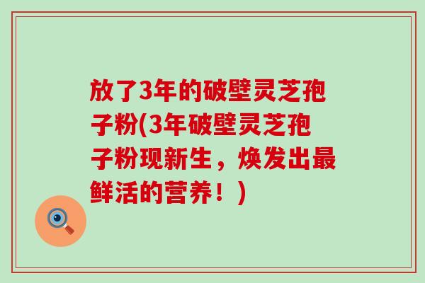 放了3年的破壁灵芝孢子粉(3年破壁灵芝孢子粉现新生，焕发出鲜活的营养！)