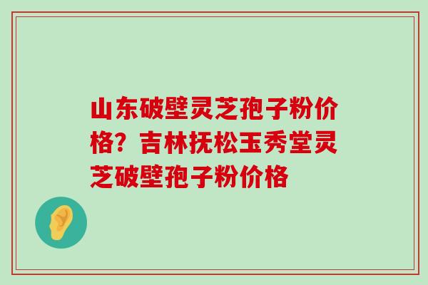 山东破壁灵芝孢子粉价格？吉林抚松玉秀堂灵芝破壁孢子粉价格