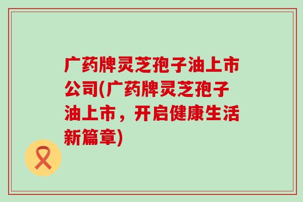 广药牌灵芝孢子油上市公司(广药牌灵芝孢子油上市，开启健康生活新篇章)