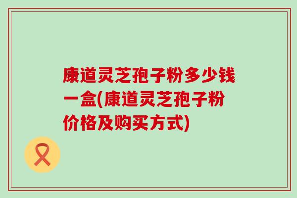 康道灵芝孢子粉多少钱一盒(康道灵芝孢子粉价格及购买方式)