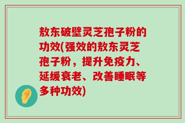 敖东破壁灵芝孢子粉的功效(强效的敖东灵芝孢子粉，提升免疫力、延缓、改善等多种功效)