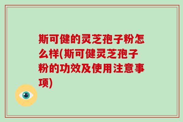 斯可健的灵芝孢子粉怎么样(斯可健灵芝孢子粉的功效及使用注意事项)