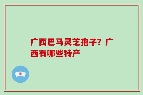 广西巴马灵芝孢子？广西有哪些特产