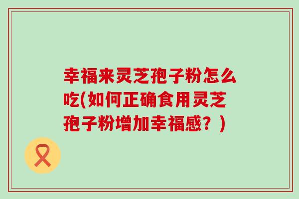 幸福来灵芝孢子粉怎么吃(如何正确食用灵芝孢子粉增加幸福感？)