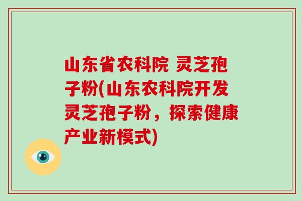 山东省农科院 灵芝孢子粉(山东农科院开发灵芝孢子粉，探索健康产业新模式)