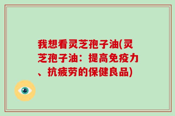 我想看灵芝孢子油(灵芝孢子油：提高免疫力、的保健良品)