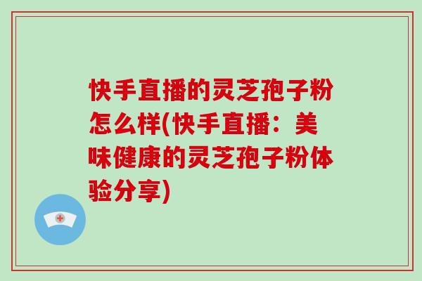 快手直播的灵芝孢子粉怎么样(快手直播：美味健康的灵芝孢子粉体验分享)