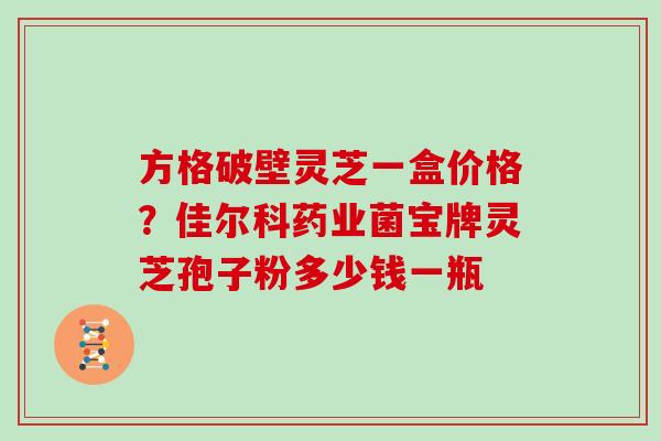 方格破壁灵芝一盒价格？佳尔科药业菌宝牌灵芝孢子粉多少钱一瓶