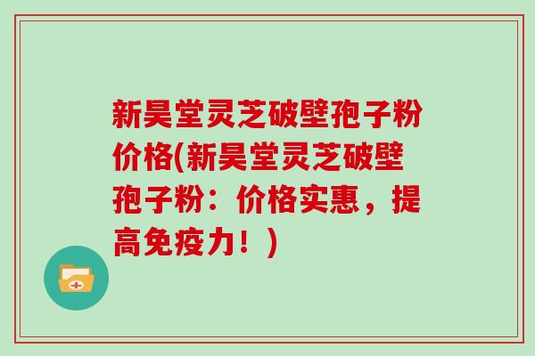 新昊堂灵芝破壁孢子粉价格(新昊堂灵芝破壁孢子粉：价格实惠，提高免疫力！)