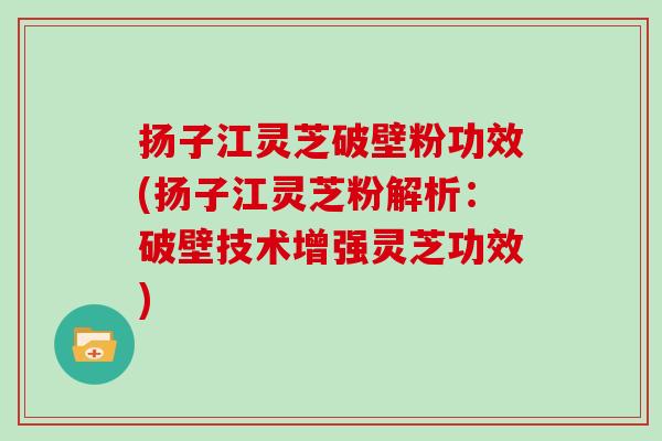 扬子江灵芝破壁粉功效(扬子江灵芝粉解析：破壁技术增强灵芝功效)